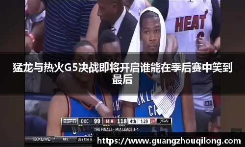 猛龙与热火G5决战即将开启谁能在季后赛中笑到最后